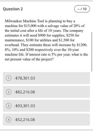 Question 2
-/ 10
Milwaukee Machine Tool is planning to buy a
machine for S15,000 with a salvage value of 20% of
the initial cost after a life of 10 years. The company
estimates it will need $900 for supplies, $250 for
maintenance, $100 for utilities and $1,500 for
overhead. They estimate these will increase by $1200,
8%, 10% and $200 respectively over the 10-year
machine life. If interest rate is 5% per year, what is the
net present value of the project?
O -$78,301.03
2 -$82,216.08
3 -$93,301.03
-$52,216.08
