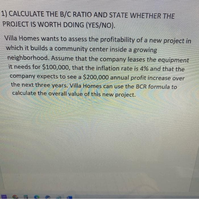 1) CALCULATE THE B/C RATIO AND STATE WHETHER THE
PROJECT IS WORTH DOING (YES/NO).
Villa Homes wants to assess the profitability of a new project in
which it builds a community center inside a growing
neighborhood. Assume that the company leases the equipment
it needs for $100,000, that the inflation rate is 4% and that the
company expects to see a $200,000 annual profit increase over
the next three years. Villa Homes can use the BCR formula to
calculate the overall value of this new project.
