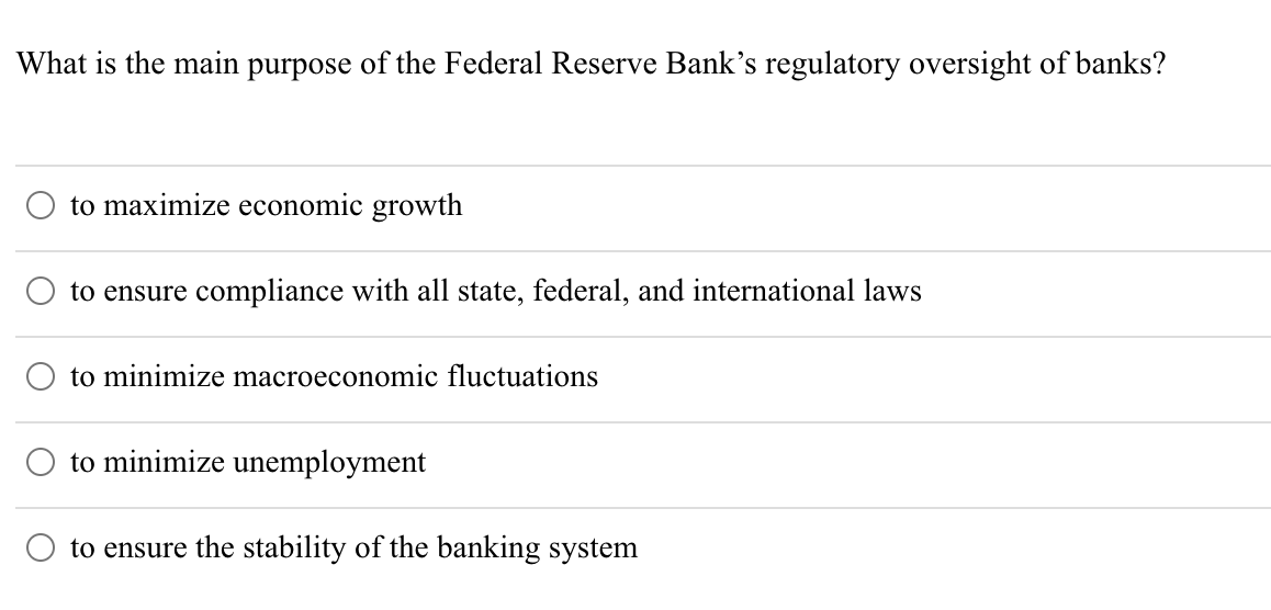 What is the main purpose of the Federal Reserve Bank's regulatory oversight of banks?
to maximize economic growth
to ensure compliance with all state, federal, and international laws
to minimize macroeconomic fluctuations
to minimize unemployment
to ensure the stability of the banking system
