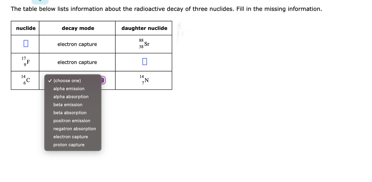 The table below lists information about the radioactive decay of three nuclides. Fill in the missing information.
nuclide
decay mode
daughter nuclide
electron capture
88
38 Sr
17
gF
electron capture
14
v (choose one)
14
6.
alpha emission
alpha absorption
beta emission
beta absorption
positron emission
negatron absorption
electron capture
proton capture
