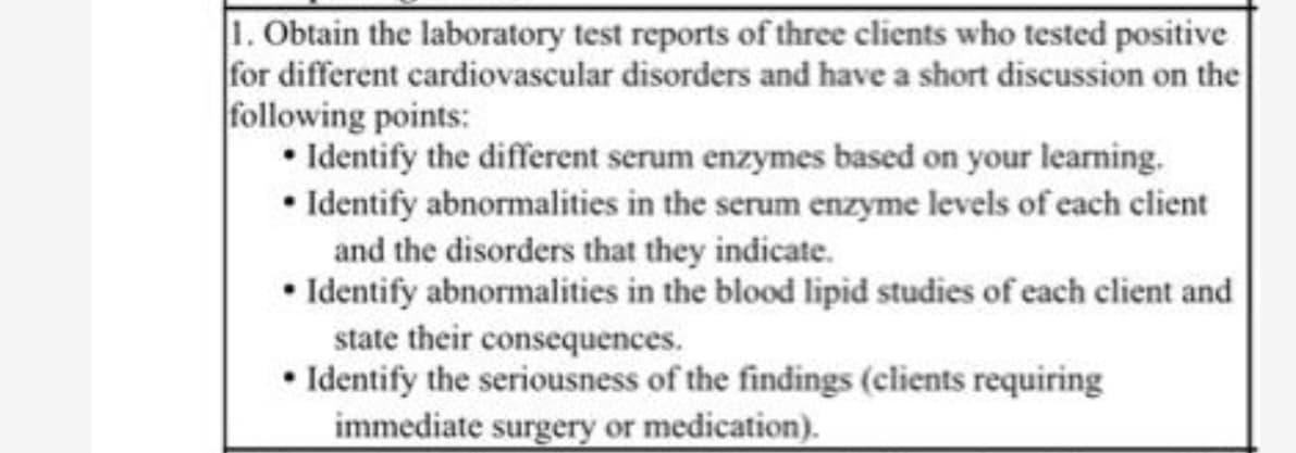 1. Obtain the laboratory test reports of three clients who tested positive
for different cardiovascular disorders and have a short discussion on the
following points:
• Identify the different serum enzymes based on your learning.
• Identify abnormalities in the serum enzyme levels of each client
and the disorders that they indicate.
• Identify abnormalities in the blood lipid studies of each client and
state their consequences.
• Identify the seriousness of the findings (clients requiring
immediate surgery or medication).
