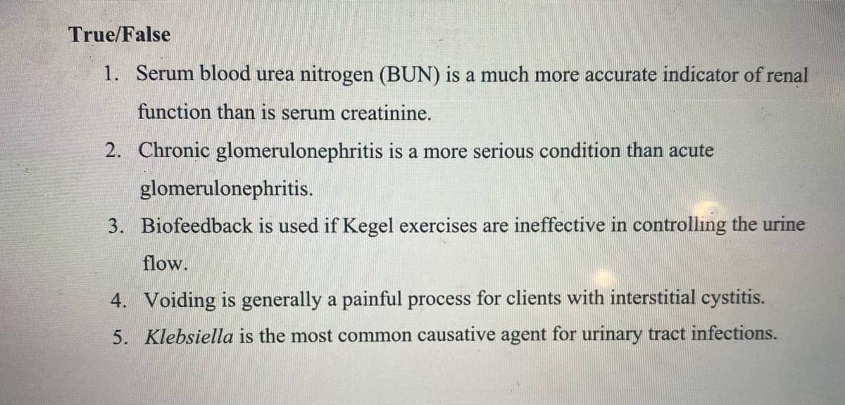 True/False
1. Serum blood urea nitrogen (BUN) is a much more accurate indicator of renal
function than is serum creatinine.
2. Chronic glomerulonephritis is a more serious condition than acute
glomerulonephritis.
3. Biofeedback is used if Kegel exercises are ineffective in controlling the urine
flow.
4. Voiding is generally a painful process for clients with interstitial cystitis.
5. Klebsiella is the most common causative agent for urinary tract infections.
