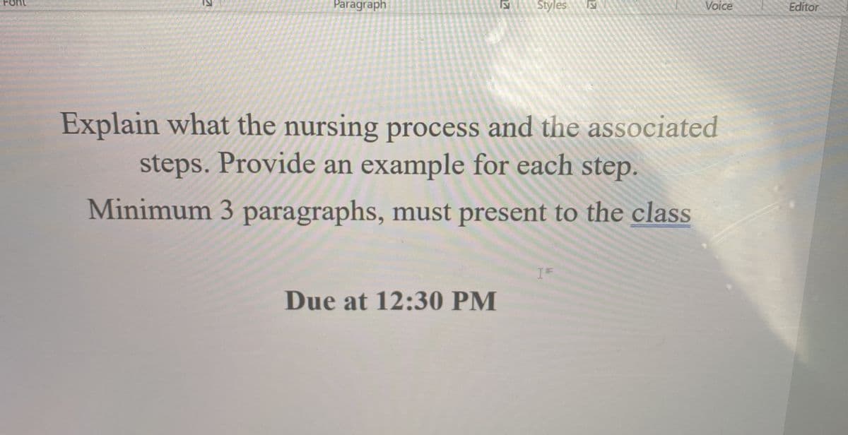 Font
Paragraph
Styles
Voice
Editor
Explain what the nursing process and the associated
steps. Provide an example for each step.
Minimum 3 paragraphs, must present to the class
Due at 12:30 PM
