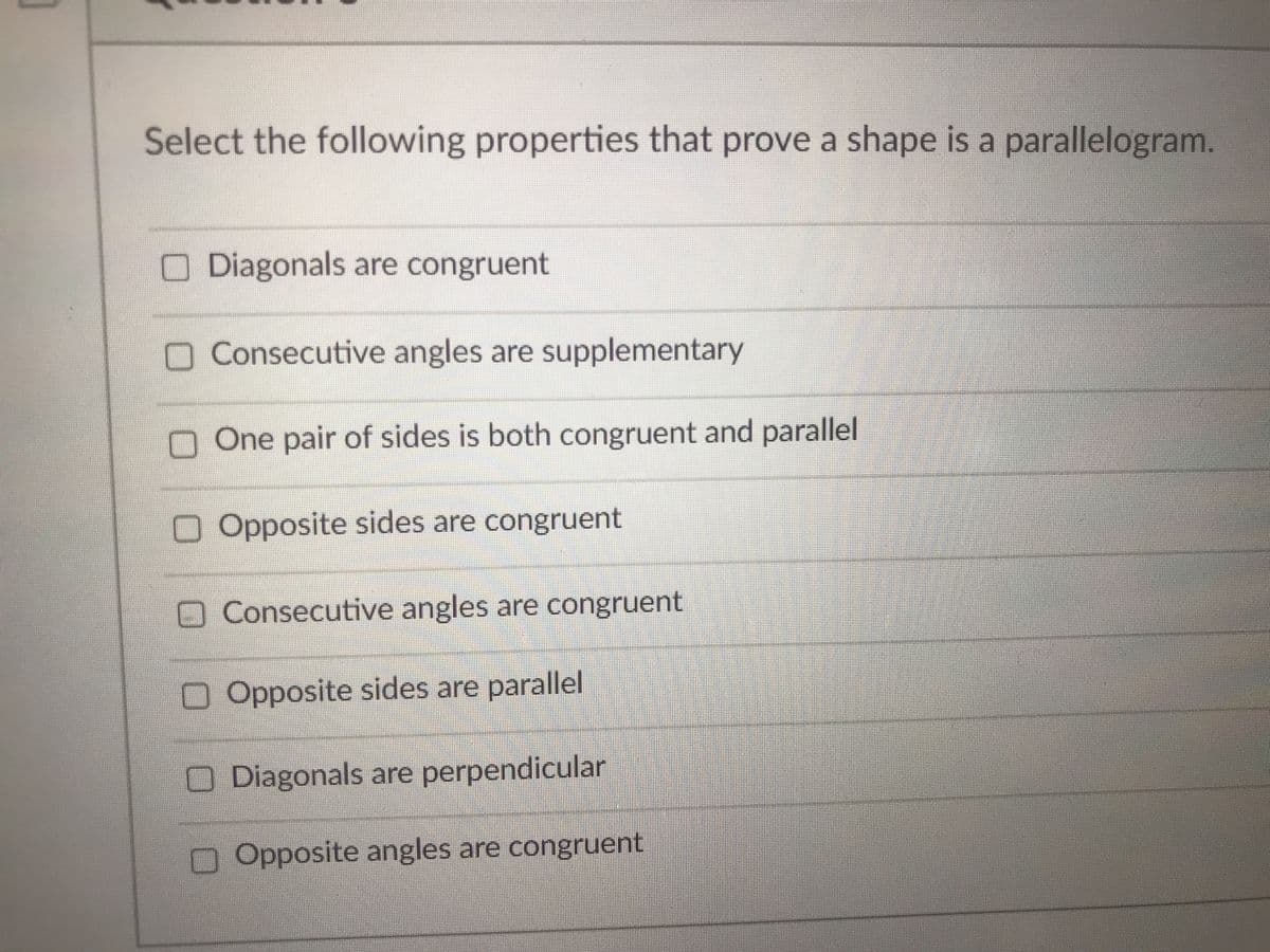 Select the following properties that prove a shape is a parallelogram.
O Diagonals are congruent
O Consecutive angles are supplementary
n One pair of sides is both congruent and parallel
Opposite sides are congruent
O Consecutive angles are congruent
O Opposite sides are parallel
O Diagonals are perpendicular
O Opposite angles are congruent
