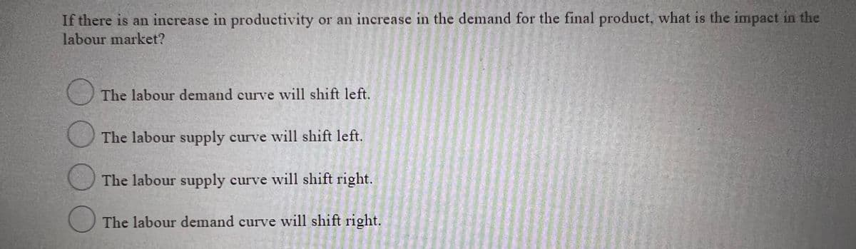 If there is an increase in productivity or an increase in the demand for the final product, what is the impact in the
labour market?
The labour demand curve will shift left.
The labour supply curve will shift left.
The labour supply curve will shift right.
The labour demand curve will shift right.
