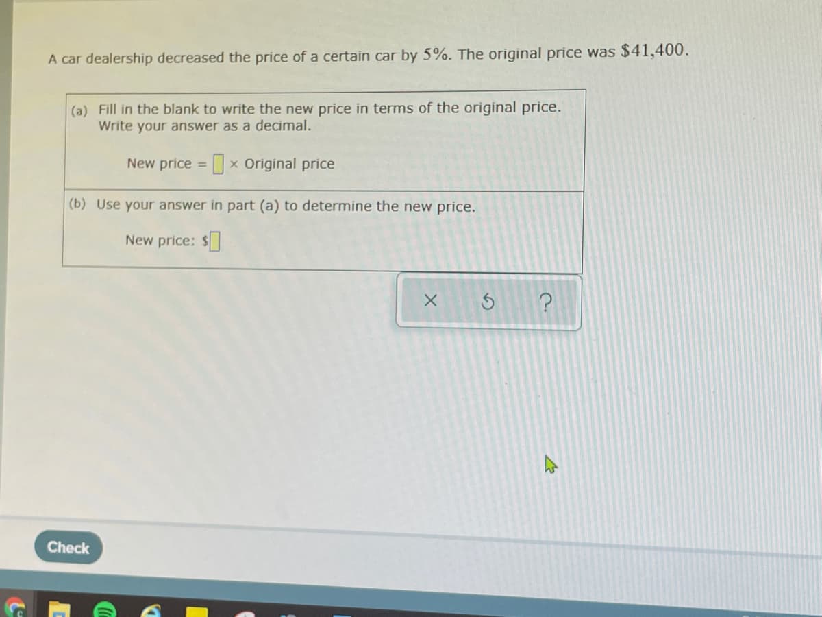 A car dealership decreased the price of a certain car by 5%. The original price was $41,400.
(a) Fill in the blank to write the new price in terms of the original price.
Write your answer as a decimal.
New price = x Original price
(b) Use your answer in part (a) to determine the new price.
New price: $
Check
