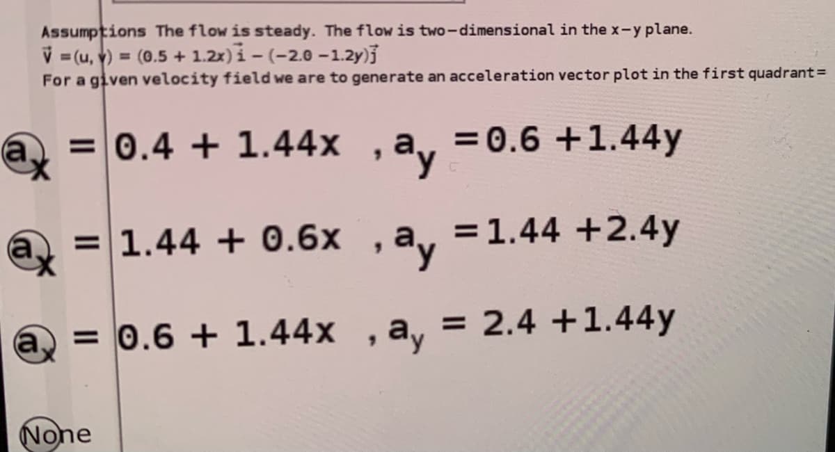 Assumptions The flow is steady. The flow is two-dimensional in the x-y plane.
V =(u, v) = (0.5 + 1.2x)i - (-2.0 -1.2y)j
For a given velocity field we are to generate an acceleration vector plot in the first quadrant=
%3D
=0.4 + 1.44x , av
= 0.6 +1.44y
=1.44 + 0.6x
ay
= 1.44 +2.4y
a,
= 0.6 + 1.44x , a, = 2.4 +1.44y
None
