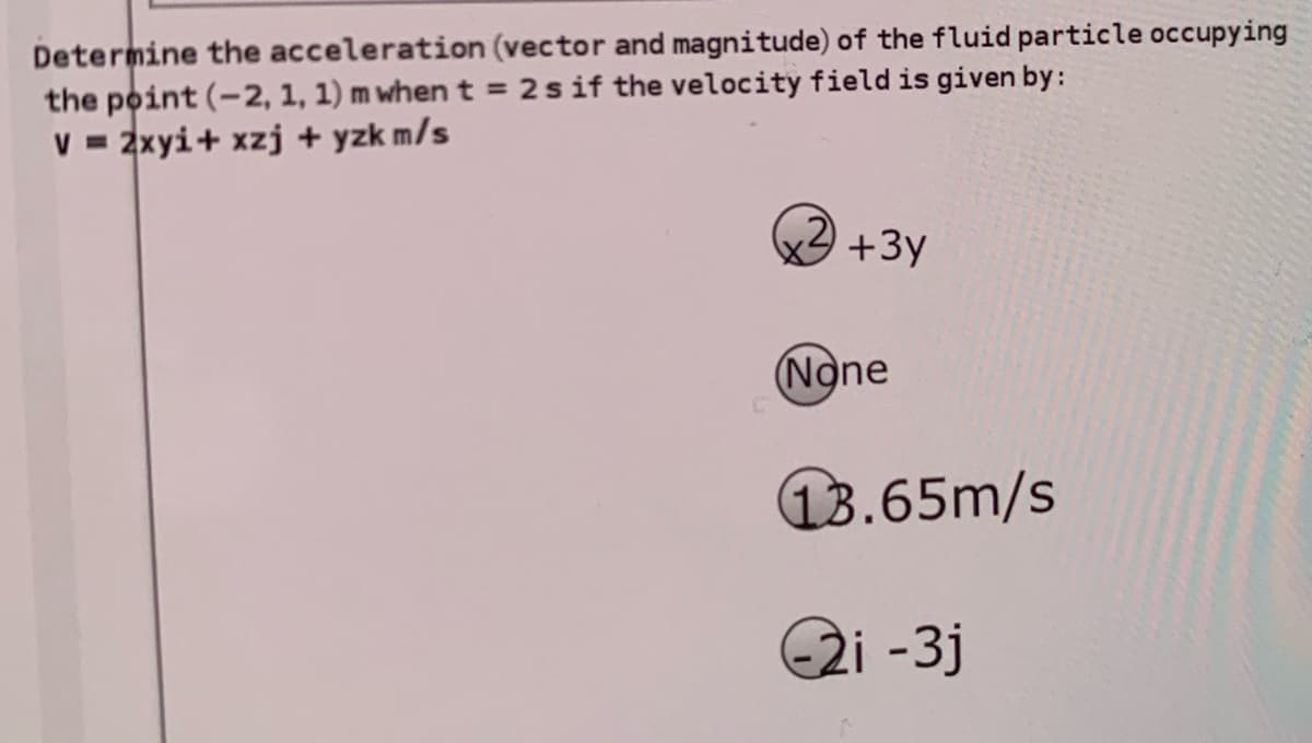 Determine the acceleration (vector and magnitude) of the fluid particle occupying
the point (-2, 1, 1) m when t = 2sif the velocity field is given by:
V = 2xyi+ xzj + yzk m/s
,2)
+3y
(None
13.65m/s
2i -3j
