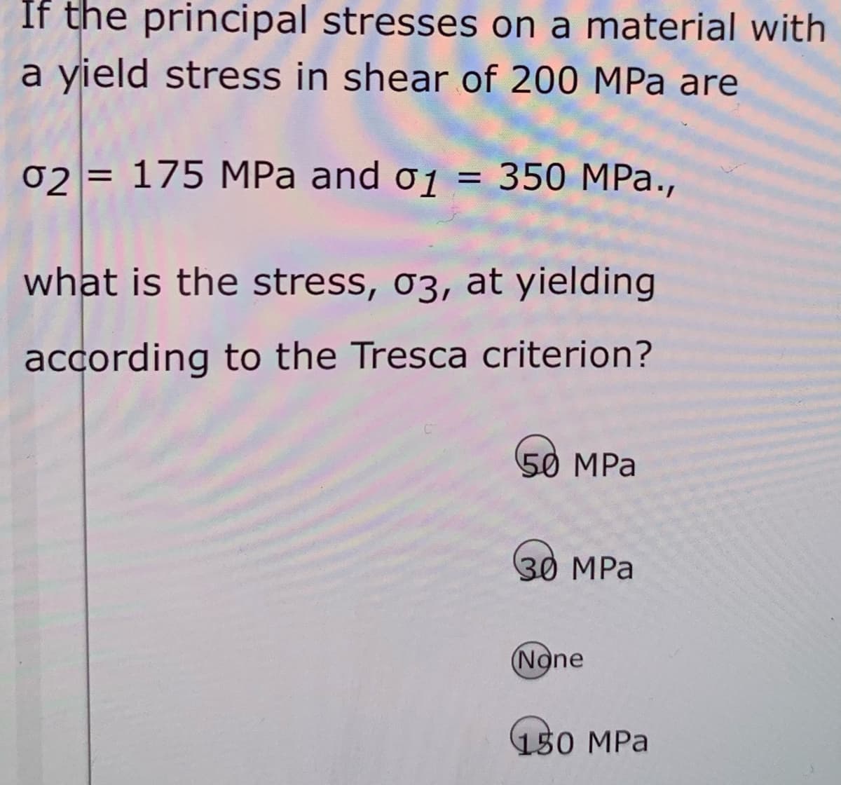 If the principal stresses on a material with
a yield stress in shear of 200 MPa are
02 = 175 MPa and o1
3D 350 МPа.,
%3D
what is the stress, 03, at yielding
according to the Tresca criterion?
50 MPa
30 МРа
(None
150 MPa
