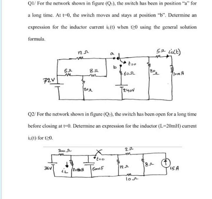 QI/ For the network shown in figure (Qi), the switch has been in position "a" for
a long time. At t-0, the switch moves and stays at position "b". Determine an
expression for the inductor current it(t) when t20 using the general solution
formula.
5 ilt)
6052
lomA
72V
T2yov
Q2/ For the network shown in figure (Q:), the switch has been open for a long time
before closing at t=0. Determine an expression for the inductor (L-20mH) current
İL(t) for t20.
300 L
36V
5oon F
12A
15A
iL (2othH
lost
