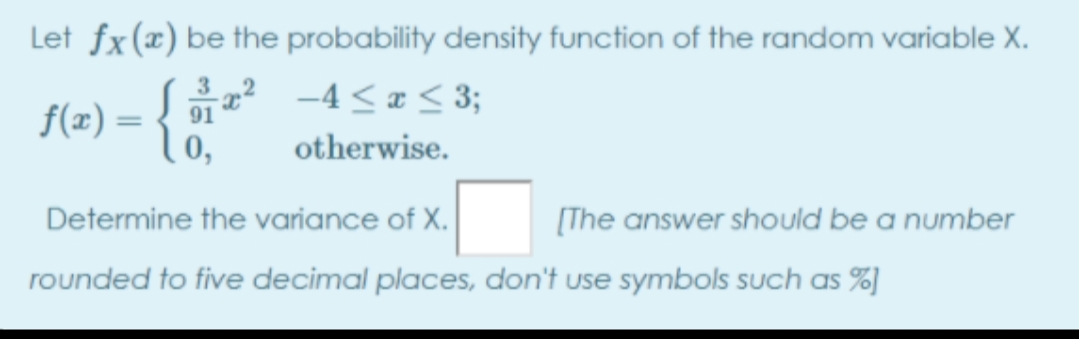 Let fx(x) be the probability density function of the random variable X.
„? -4<¤ < 3;
0,
3
f(æ) = {}
%3D
otherwise.
Determine the variance of X.
[The answer should be a number
rounded to five decimal places, don't use symbols such as %)
