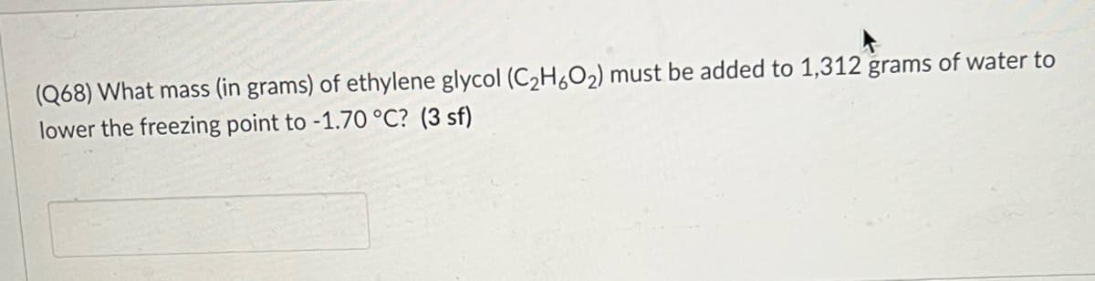 (Q68) What mass (in grams) of ethylene glycol (C2H,O2) must be added to 1,312 grams of water to
lower the freezing point to -1.70 °C? (3 sf)
