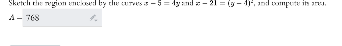 Sketch the region enclosed by the curves x − 5 = 4y and x − 21 = (y – 4)², and compute its area.
A = 768