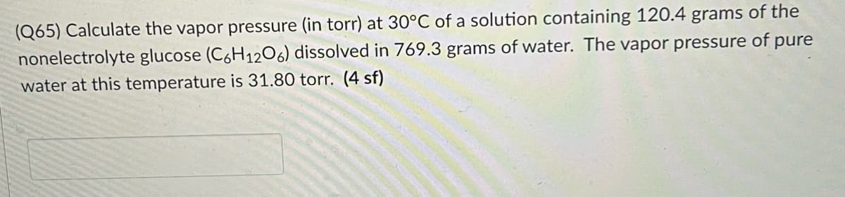 (Q65) Calculate the vapor pressure (in torr) at 30°C of a solution containing 120.4 grams of the
nonelectrolyte glucose (C6H12O6) dissolved in 769.3 grams of water. The vapor pressure of pure
water at this temperature is 31.80 torr. (4 sf)
