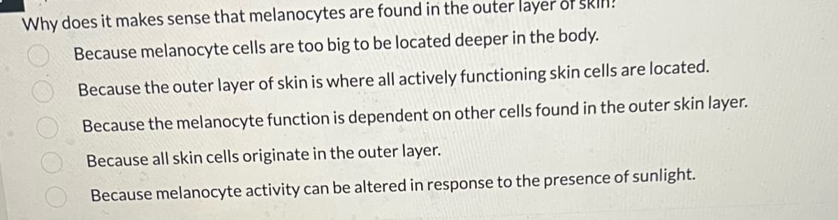 Why does it makes sense that melanocytes are found in the outer layer
Because melanocyte cells are too big to be located deeper in the body.
Because the outer layer of skin is where all actively functioning skin cells are located.
Because the melanocyte function is dependent on other cells found in the outer skin layer.
Because all skin cells originate in the outer layer.
Because melanocyte activity can be altered in response to the presence of sunlight.