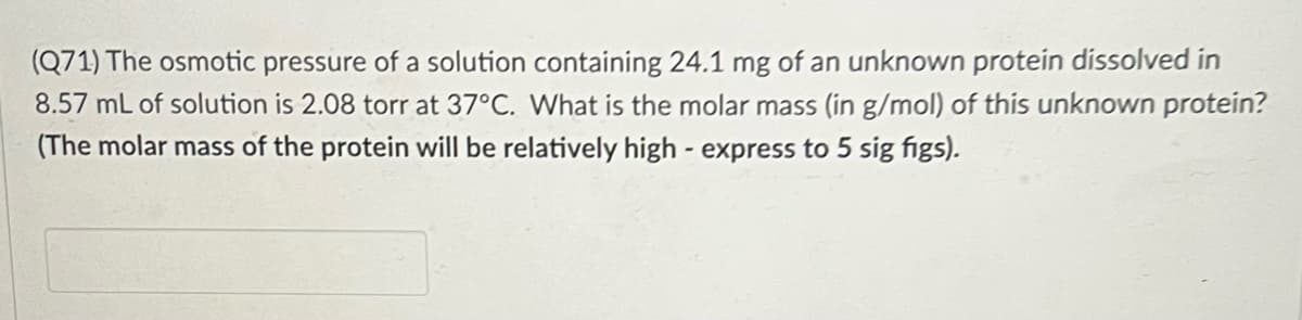 (Q71) The osmotic pressure of a solution containing 24.1 mg of an unknown protein dissolved in
8.57 mL of solution is 2.08 torr at 37°C. What is the molar mass (in g/mol) of this unknown protein?
(The molar mass of the protein will be relatively high - express to 5 sig figs).
