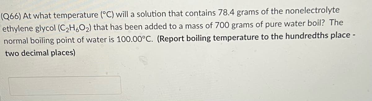 (Q66) At what temperature (°C) will a solution that contains 78.4 grams of the nonelectrolyte
ethylene glycol (C2H6O2) that has been added to a mass of 700 grams of pure water boil? The
normal boiling point of water is 100.00°C. (Report boiling temperature to the hundredths place -
two decimal places)
