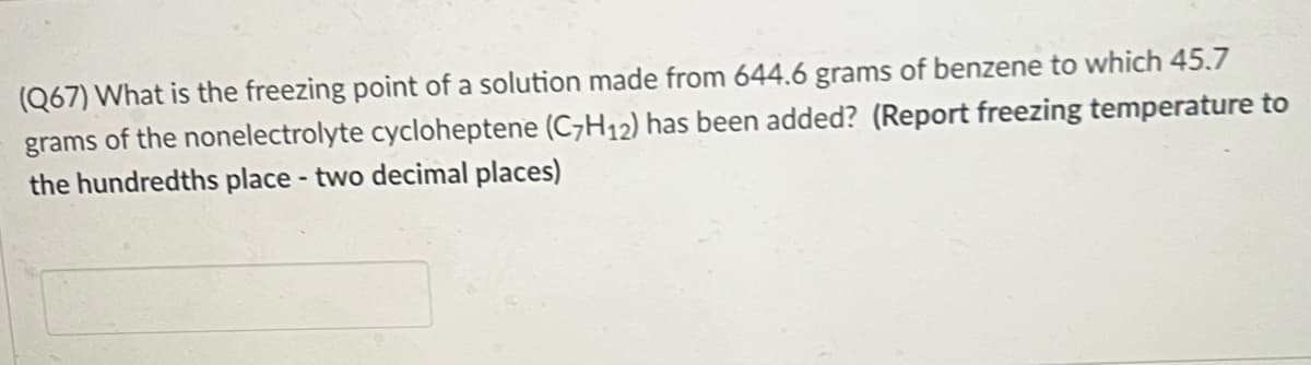 (Q67) What is the freezing point of a solution made from 644.6 grams of benzene to which 45.7
grams of the nonelectrolyte cycloheptene (C7H12) has been added? (Report freezing temperature to
the hundredths place - two decimal places)
