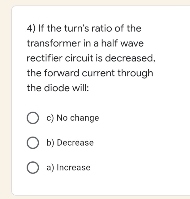 4) If the turn's ratio of the
transformer in a half wave
rectifier circuit is decreased,
the forward current through
the diode will:
O c) No change
O b) Decrease
O a) Increase
