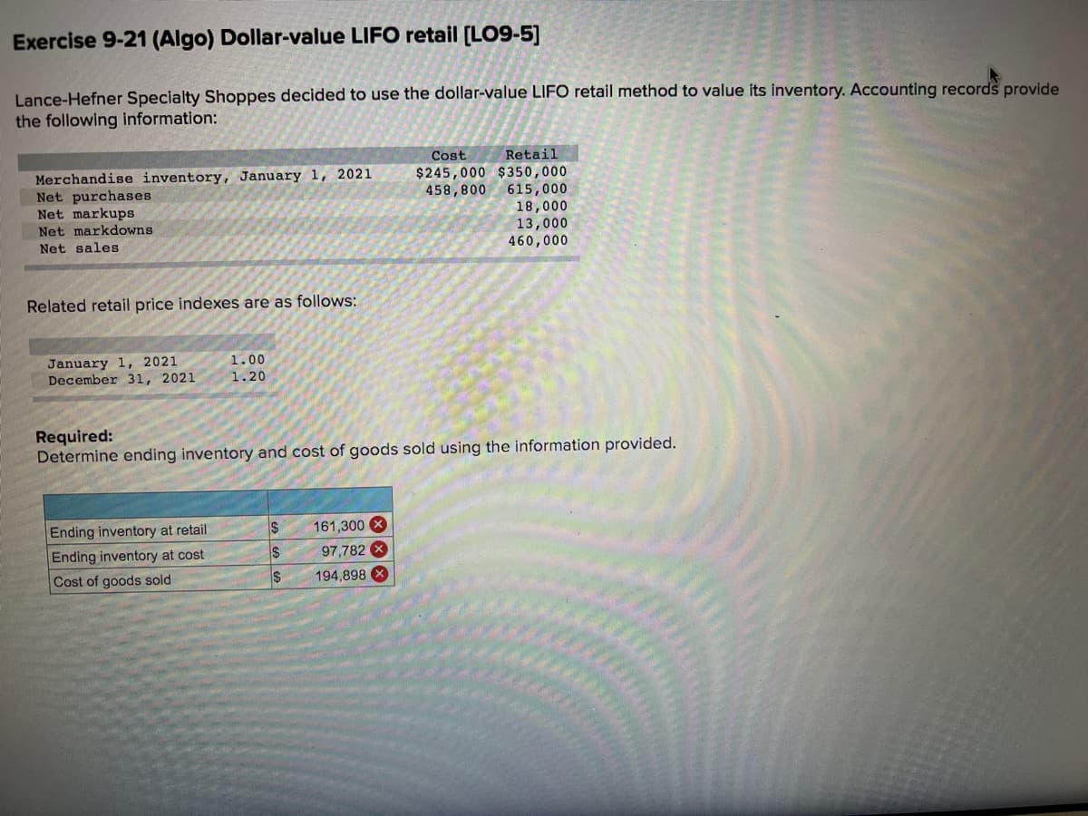 Exercise 9-21 (Algo) Dollar-value LIFO retail (LO9-5]
Lance-Hefner Specialty Shoppes decided to use the dollar-value LIFO retail method to value its inventory. Accounting records provide
the following information:
Cost
Retail
Merchandise inventory, January 1, 2021
Net purchases
Net markups
Net markdowns
$245,000 $350,000
458,800 615,000
18,000
13,000
460,000
Net sales
Related retail price indexes are as follows:
January 1, 2021
December 31, 2021
1.00
1.20
Required:
Determine ending inventory and cost of goods sold using the information provided.
Ending inventory at retail
161,300 X
Ending inventory at cost
$
97,782 X
Cost of goods sold
$
194,898 X
