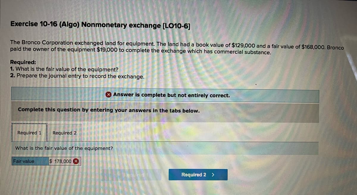 Exercise 10-16 (Algo) Nonmonetary exchange (LO10-6]
The Bronco Corporation exchanged land for equipment. The land had a book value of $129,000 and a fair value of $168,000. Bronco
paid the owner of the equipment $19,000 to complete the exchange which has commercial substance.
Required:
1. What is the fair value of the equipment?
2. Prepare the journal entry to record the exchange.
* Answer is complete but not entirely correct.
Complete this question by entering your answers in the tabs below.
Required 1
Required 2
What is the fair value of the equipment?
Fair value
$ 178,000 X
Required 2 >
