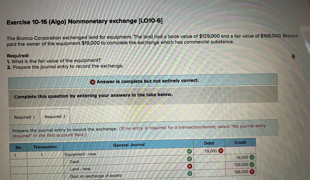 Exercise 10-16 (Algo) Nonmonetary exchange [LO10-6]
The Bronco Corporation exchanged land for equipment. The land had a book value of $129,000 and a fair value of $168,000. Bronco
paid the owner of the equipment $19,000 to complete the exchange which has commercial substance.
Required:
1. What is the fair value of the equipment?
2. Prepare the journal entry to record the exchange.
X Answer is complete but not entirely correct.
Complete this question by entering your answers in the tabs below.
Required 1
Required 2
Prepare the journal entry to record the exchange. (If no entry is required for a transaction/event, select "No journal entry
required" in the first account field.)
Debit
Credit
General Journal
No
Transaction
19,000 X
1
1
Equipment - new
19,000
Cash
129,000
Land - new
168,000
Gain on exchange of assets
