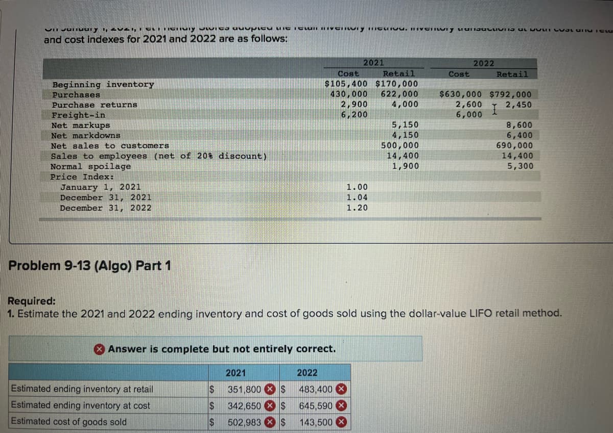 and cost indexes for 2021 and 2022 are as follows:
2021
2022
Cost
Retail
Cost
Retail
$105,400 $170,000
430,000
2,900
6,200
Beginning inventory
622,000
4,000
$630,000 $792,000
2,600
6,000
Purchases
Purchase returns
2,450
Freight-in
Net markups
Net markdowns
5,150
4,150
500,000
14,400
1,900
8,600
6,400
690,000
14,400
5,300
Net sales to customers
Sales to employees (net of 20% discount)
Normal spoilage
Price Index:
January 1, 2021
December 31, 2021
December 31, 2022
1.00
1.04
1.20
Problem 9-13 (Algo) Part 1
Required:
1. Estimate the 2021 and 2022 ending inventory and cost of goods sold using the dollar-value LIFO retail method.
Answer is complete but not entirely correct.
2021
2022
Estimated ending inventory at retail
24
351,800 X $
483,400 X
Estimated ending inventory at cost
24
342,650 X $
645,590 X
Estimated cost of goods sold
24
502,983 X $
143,500 X
