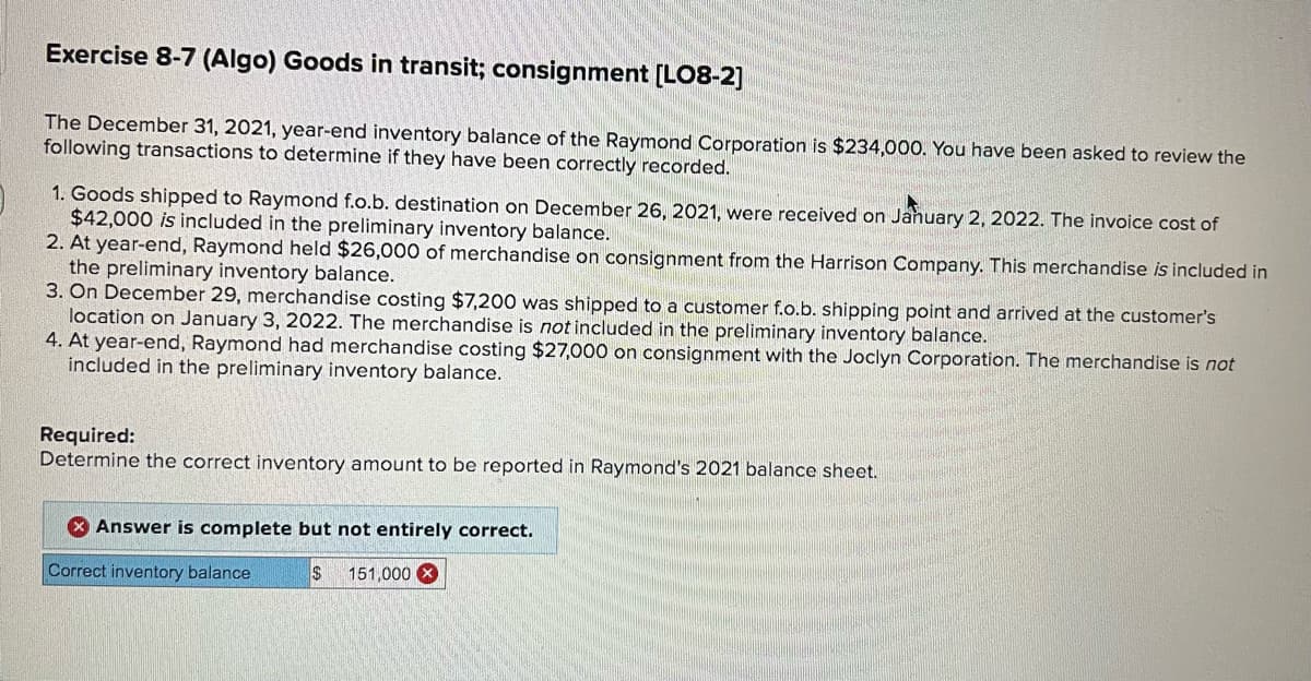 Exercise 8-7 (Algo) Goods in transit; consignment [LO8-2]
The December 31, 2021, year-end inventory balance of the Raymond Corporation is $234,000. You have been asked to review the
following transactions to determine if they have been correctly recorded.
1. Goods shipped to Raymond f.o.b. destination on December 26, 2021, were received on January 2, 2022. The invoice cost of
$42,000 is included in the preliminary inventory balance.
2. At year-end, Raymond held $26,000 of merchandise on consignment from the Harrison Company. This merchandise is included in
the preliminary inventory balance.
3. On December 29, merchandise costing $7,200 was shipped to a customer f.o.b. shipping point and arrived at the customer's
location on January 3, 2022. The merchandise is not included in the preliminary inventory balance.
4. At year-end, Raymond had merchandise costing $27,000 on consignment with the Joclyn Corporation. The merchandise is not
included in the preliminary inventory balance.
Required:
Determine the correct inventory amount to be reported in Raymond's 2021 balance sheet.
Answer is complete but not entirely correct.
Correct inventory balance
151,000 X
