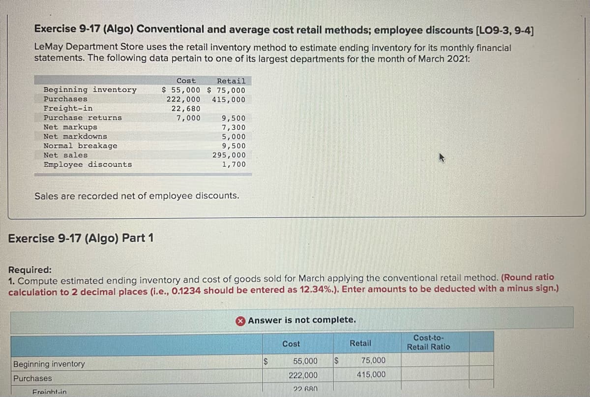 Exercise 9-17 (Algo) Conventional and average cost retail methods; employee discounts [LO9-3, 9-4]
LeMay Department Store uses the retail inventory method to estimate ending inventory for its monthly financial
statements. The following data pertain to one of its largest departments for the month of March 2021:
Cost
Retail
Beginning inventory
Purchases
$ 55,000 $ 75,000
222,000
22,680
7,000
415,000
Freight-in
Purchase returns
9,500
Net markups
7,300
5,000
9,500
295,000
1,700
Net markdowns
Normal breakage
Net sales
Employee discounts
Sales are recorded net of employee discounts.
Exercise 9-17 (Algo) Part 1
Required:
1. Compute estimated ending inventory and cost
calculation to 2 decimal places (i.e., 0.1234 should be entered as 12.34%.). Enter amounts to be deducted with a minus sign.)
goods sold for March applying the conventional retail method. (Round ratio
Answer is not complete.
Cost-to-
Cost
Retail
Retail Ratio
24
55,000
75,000
Beginning inventory
222,000
415,000
Purchases
22 GRN
Freinht-in
