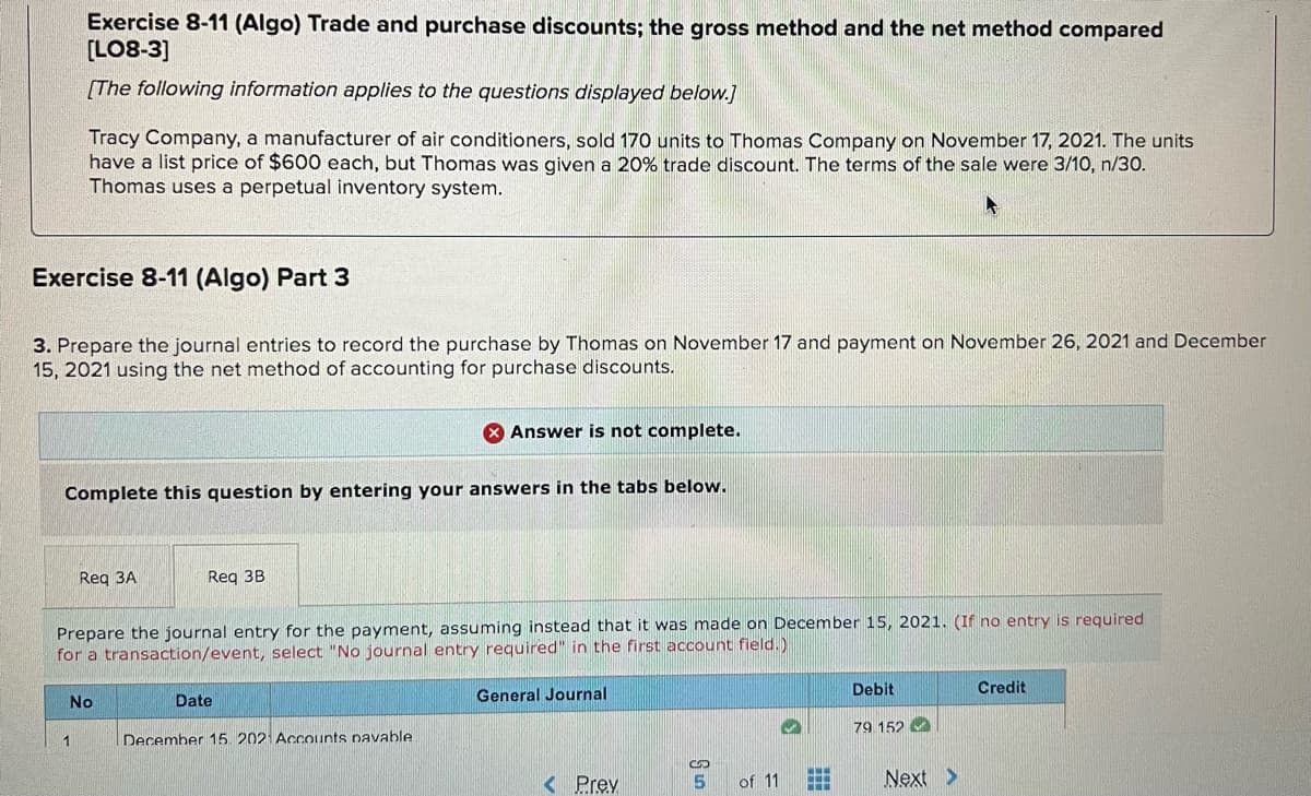 Exercise 8-11 (Algo) Trade and purchase discounts; the gross method and the net method compared
[LO8-3]
[The following information applies to the questions displayed below.]
Tracy Company, a manufacturer of air conditioners, sold 170 units to Thomas Company on November 17, 2021. The units
have a list price of $600 each, but Thomas was given a 20% trade discount. The terms of the sale were 3/10, n/30.
Thomas uses a perpetual inventory system.
Exercise 8-11 (Algo) Part 3
3. Prepare the journal entries to record the purchase by Thomas on November 17 and payment on November 26, 2021 and December
15, 2021 using the net method of accounting for purchase discounts.
X Answer is not complete.
Complete this question by entering your answers in the tabs below.
Reg 3A
Reg 3B
Prepare the journal entry for the payment, assuming instead that it was made on December 15, 2021. (If no entry is required
for a transaction/event, select "No journal entry required" in the first account field.)
Debit
Credit
No
Date
General Journal
79 152 O
1
December 15. 2021 Accounts pavable.
< Prev
of 11
Next >
...
