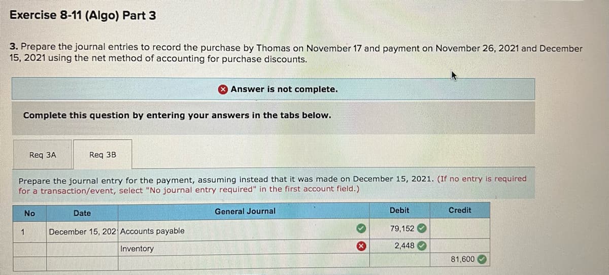 Exercise 8-11 (Algo) Part 3
3. Prepare the journal entries to record the purchase by Thomas on November 17 and payment on November 26, 2021 and December
15, 2021 using the net method of accounting for purchase discounts.
Answer is not complete.
Complete this question by entering your answers in the tabs below.
Req 3A
Req 3B
Prepare the journal entry for the payment, assuming instead that it was made on December 15, 2021. (If no entry is required
for a transaction/event, select "No journal entry required" in the first account field.)
No
Date
General Journal
Debit
Credit
1
December 15, 202 Accounts payable
79,152
Inventory
2,448
81,600 V
