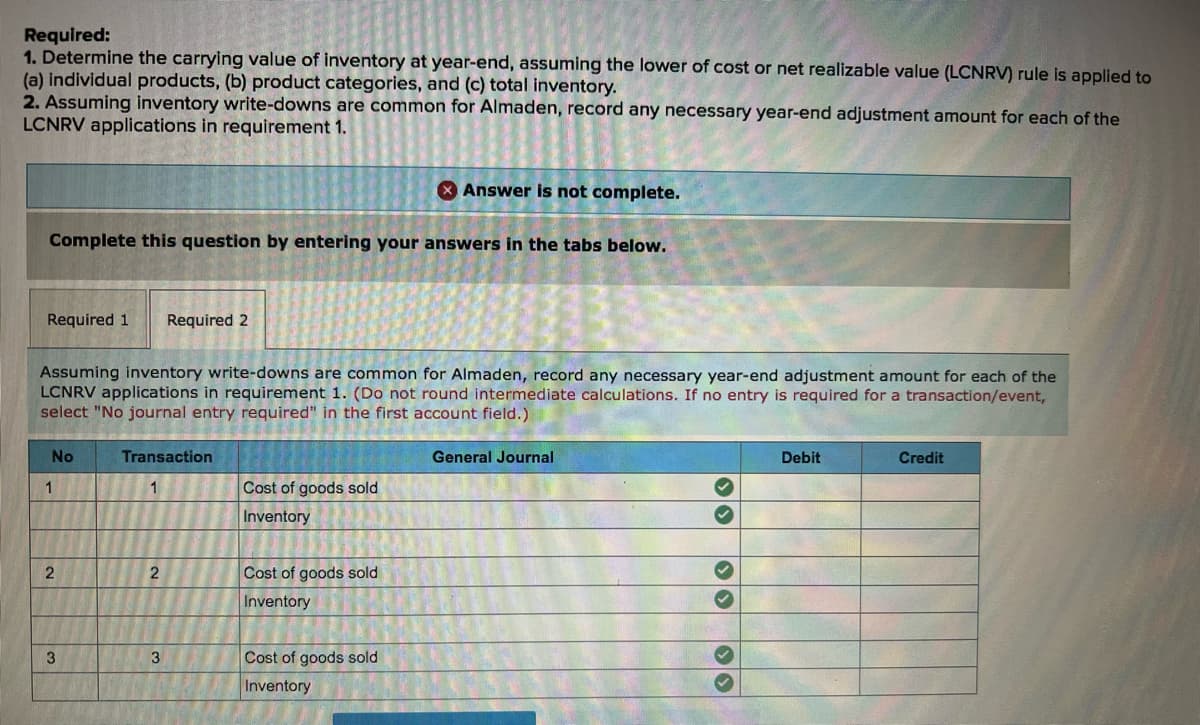 Required:
1. Determine the carrying value of inventory at year-end, assuming the lower of cost or net realizable value (LCNRV) rule is applied to
(a) individual products, (b) product categories, and (c) total inventory.
2. Assuming inventory write-downs are common for Almaden, record any necessary year-end adjustment amount for each of the
LCNRV applications in requirement 1.
O Answer is not complete.
Complete this question by entering your answers in the tabs below.
Required 1
Required 2
Assuming inventory write-downs are common for Almaden, record any necessary year-end adjustment amount for each of the
LCNRV applications in requirement 1. (Do not round intermediate calculations. If no entry is required for a transaction/event,
select "No journal entry required" in the first account field.)
No
Transaction
General Journal
Debit
Credit
Cost of goods sold
Inventory
Cost of goods sold
Inventory
3
3
Cost of goods sold
Inventory
