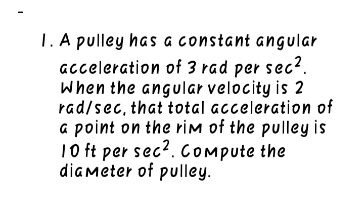 1. A pulley has a constant angular
acceleration of 3 rad per sec?.
When the angular velocity is 2
rad/sec, that total acceleration of
a point on the rim of the pulley is
10 ft per sec?. COMpute the
diameter of pulley.
