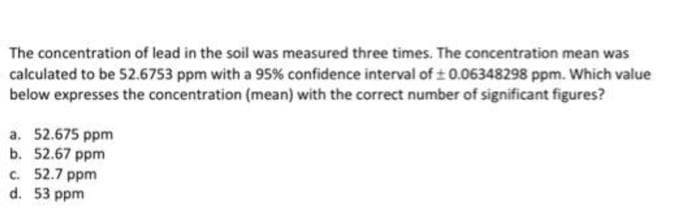 The concentration of lead in the soil was measured three times. The concentration mean was
calculated to be 52.6753 ppm with a 95% confidence interval of 0.06348298 ppm. Which value
below expresses the concentration (mean) with the correct number of significant figures?
a. 52.675 ppm
b. 52.67 ppm
c. 52.7 ppm
d. 53 ppm
