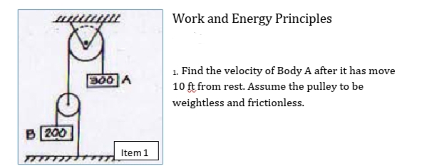 Work and Energy Principles
1. Find the velocity of Body A after it has move
10 ft from rest. Assume the pulley to be
B00 A
weightless and frictionless.
B 200
Item1

