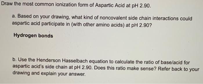 Draw the most common ionization form of Aspartic Acid at pH 2.90.
a. Based on your drawing, what kind of noncovalent side chain interactions could
aspartic acid participate in (with other amino acids) at pH 2.90?
Hydrogen bonds
b. Use the Henderson Hasselbach equation to calculate the ratio of base/acid for
aspartic acid's side chain at pH 2.90. Does this ratio make sense? Refer back to your
drawing and explain your answer.
