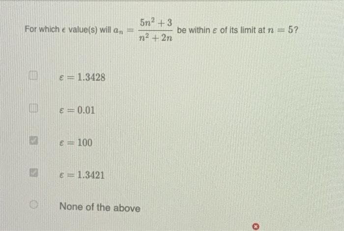 5n2 +3
For which e value(s) will an
be within e of its limit at n =5?
n2 +2n
Oe=1.3428
E = 0.01
e = 100
E = 1.3421
None of the above
