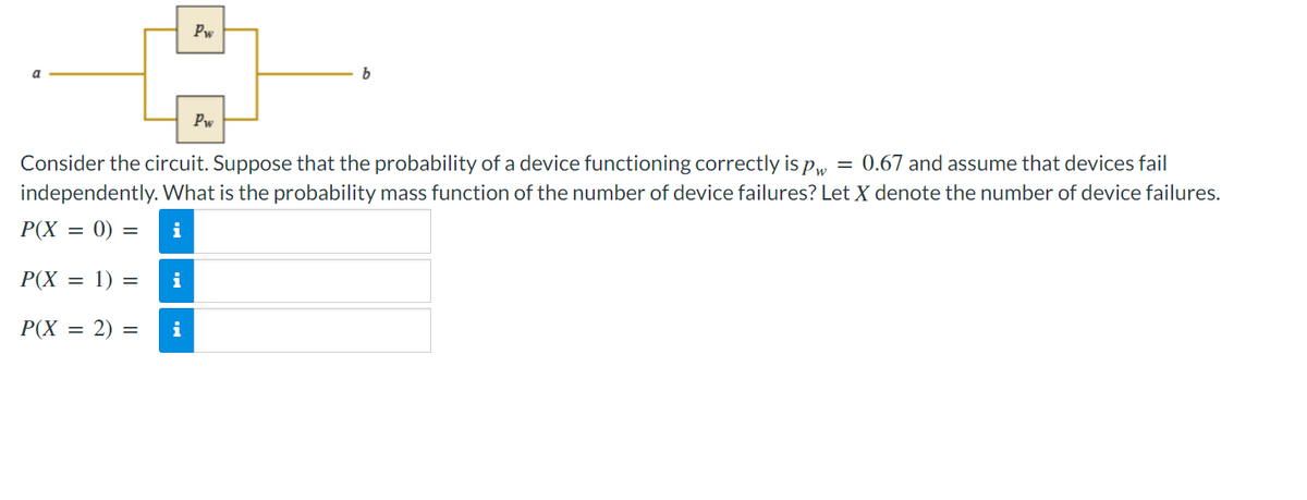 Pw
b
Pw
Consider the circuit. Suppose that the probability of a device functioning correctly is pw = 0.67 and assume that devices fail
independently. What is the probability mass function of the number of device failures? Let X denote the number of device failures.
P(X = 0) = i
P(X = 1) =
i
P(X = 2) =
i