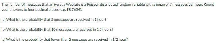 The number of messages that arrive at a Web site is a Poisson distributed random variable with a mean of 7 messages per hour. Round
your answers to four decimal places (e.g. 98.7654).
(a) What is the probability that 5 messages are received in 1 hour?
(b) What is the probability that 10 messages are received in 1.5 hours?
(c) What is the probability that fewer than 2 messages are received in 1/2 hour?