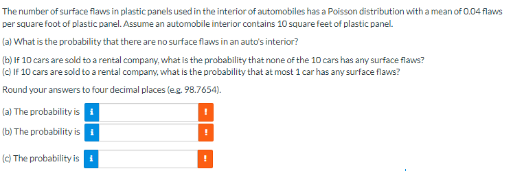The number of surface flaws in plastic panels used in the interior of automobiles has a Poisson distribution with a mean of 0.04 flaws
per square foot of plastic panel. Assume an automobile interior contains 10 square feet of plastic panel.
(a) What is the probability that there are no surface flaws in an auto's interior?
(b) If 10 cars are sold to a rental company, what is the probability that none of the 10 cars has any surface flaws?
(c) If 10 cars are sold to a rental company, what is the probability that at most 1 car has any surface flaws?
Round your answers to four decimal places (e.g. 98.7654).
(a) The probability is i
!
(b) The probability is i
!
(c) The probability is i