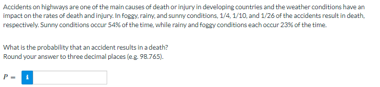 Accidents on highways are one of the main causes of death or injury in developing countries and the weather conditions have an
impact on the rates of death and injury. In foggy, rainy, and sunny conditions, 1/4, 1/10, and 1/26 of the accidents result in death,
respectively. Sunny conditions occur 54% of the time, while rainy and foggy conditions each occur 23% of the time.
What is the probability that an accident results in a death?
Round your answer to three decimal places (e.g. 98.765).
P = i