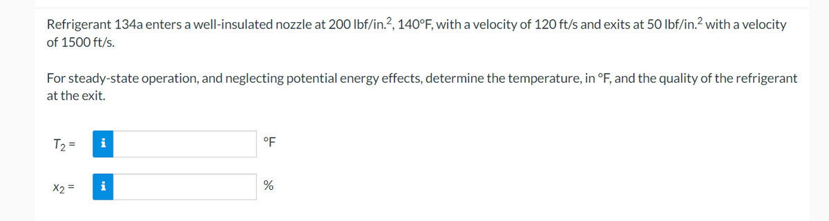 Refrigerant 134a enters a well-insulated nozzle at 200 lbf/in.², 140°F, with a velocity of 120 ft/s and exits at 50 lbf/in.2 with a velocity
of 1500 ft/s.
For steady-state operation, and neglecting potential energy effects, determine the temperature, in °F, and the quality of the refrigerant
at the exit.
T₂ =
x2 =
i
i
°F
%