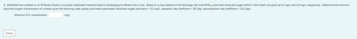 4. (Modified from problem in an FE Review Book) A municipal wastewater treatment plant is discharging its effluent into a river. Based on a mass balance at the discharge, the initial BODult and initial dissolved oxygen deficit in the stream are given as 8.2 mg/L and 2.4 mg/L, respectively. Determine the minimum
dissolved oxygen concentration of a stream given the following water quality and kinetic parameters: dissolved oxygen saturation = 9.2 mg/L, reaeration rate coefficient = 0.8 /day, decomposition rate coefficient = 0.25 /day.
Minimum D.O. concentration:
mg/L
Check
