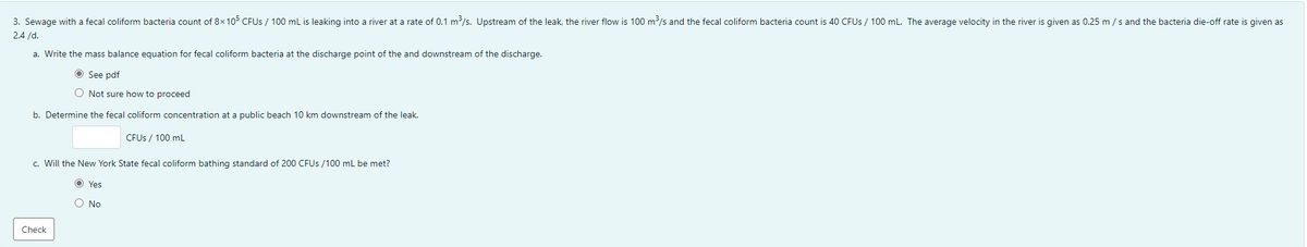 3. Sewage with a fecal coliform bacteria count of 8x105 CFUS / 100 mL is leaking into a river at a rate of 0.1 m/s. Upstream of the leak, the river flow is 100 m/s and the fecal coliform bacteria count is 40 CFUS / 100 mL. The average velocity in the river is given as 0.25 m /s and the bacteria die-off rate is given as
2.4 /d.
a. Write the mass balance equation for fecal coliform bacteria at the discharge point of the and downstream of the discharge.
O See pdf
O Not sure how to proceed
b. Determine the fecal coliform concentration at a public beach 10 km downstream of the leak.
CFUS / 100 mL
c. Will the New York State fecal coliform bathing standard of 200 CFUS /100 mL be met?
O Yes
O No
Check
