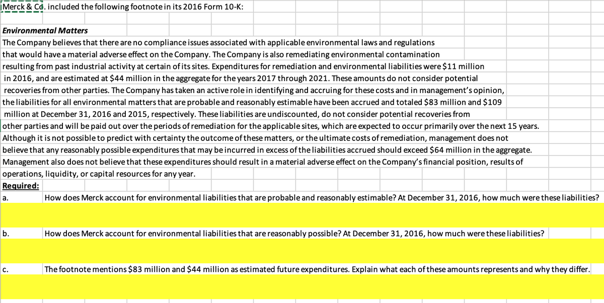 iMerck & Cd. included the following footnote in its 2016 Form 10-K:
Environmental Matters
The Company believes that there are no compliance issues associated with applicable environmental laws and regulations
that would have a material adverse effect on the Company. The Company is also remediating environmental contamination
resulting from past industrial activity at certain of its sites. Expenditures for remediation and environmental liabilities were $11 million
in 2016, and are estimated at $44 million in the aggregate for the years 2017 through 2021. These amounts do not consider potential
recoveries from other parties. The Company has taken an active rolein identifying and accruing for these costs and in management's opinion,
the liabilities for all environmental matters that are probable and reasonably estimable have been accrued and totaled $83 million and $109
million at December 31, 2016 and 2015, respectively. These liabilities are undiscounted, do not consider potential recoveries from
other parties and will be paid out over the periods of remediation for the applicable sites, which are expected to occur primarily over the next 15 years.
Although it is not possible to predict with certainty the outcome of these matters, or the ultimate costs of remediation, management does not
believe that any reasonably possible expenditures that may be incurred in excess of the liabilities accrued should exceed $64 million in the aggregate.
Management also does not believe that these expenditures should result in a material adverse effect on the Company's financial position, results of
operations, liquidity, or capital resources for any year.
Required:
а.
How does Merck account for environmental liabilities that are probable and reasonably estimable? At December 31, 2016, how much were these liabilities?
b.
How does Merck account for environmental liabilities that are reasonably possible? At December 31, 2016, how much were these liabilities?
с.
The footnote mentions $83 million and $44 million as estimated future expenditures. Explain what each of these amounts represents and why they differ.
