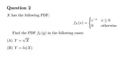 Question 2
X has the following PDF:
-* r20
fx (x) =
otherwise
Find the PDF fy (y) in the following cases:
(A) Y = VX
(B) Y = In(X)
