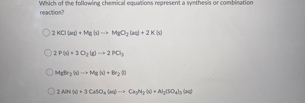 Which of the following chemical equations represent a synthesis or combination
reaction?
2 KCl (aq) + Mg (s) --> MgCl2 (aq) + 2 K (s)
2 P (s) + 3 Cl₂ (g) --> 2 PC 3
MgBr₂ (s) --> Mg (s) + Br2 (1)
2 AIN (s) + 3 CaSO4 (aq) --> Ca3N2 (s) + Al2(SO4)3 (aq)