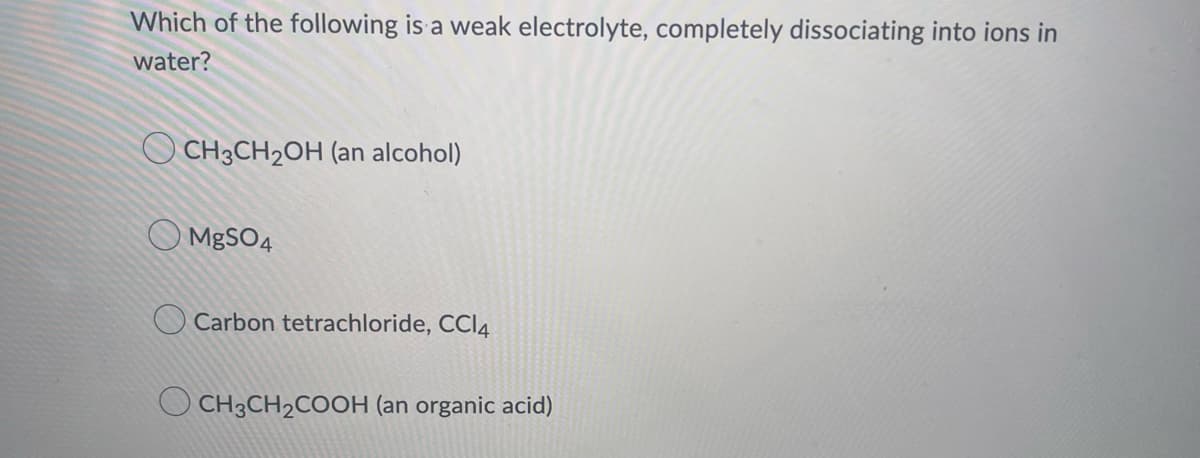 Which of the following is a weak electrolyte, completely dissociating into ions in
water?
CH3CH₂OH (an alcohol)
MgSO4
Carbon tetrachloride, CCl4
CH3CH₂COOH (an organic acid)