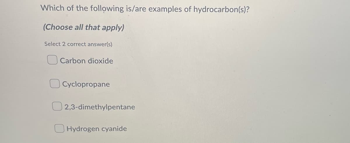 Which of the following is/are examples of hydrocarbon(s)?
(Choose all that apply)
Select 2 correct answer(s)
Carbon dioxide
Cyclopropane
2,3-dimethylpentane
Hydrogen cyanide