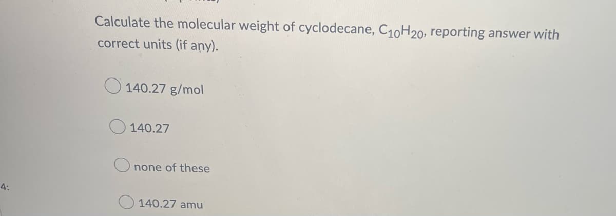 4:
Calculate the molecular weight of cyclodecane, C₁0H20, reporting answer with
correct units (if any).
140.27 g/mol
140.27
none of these
140.27 amu